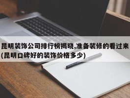 昆明装饰公司排行榜揭晓,准备装修的看过来(昆明口碑好的装饰价格多少)