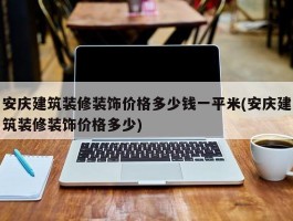 安庆建筑装修装饰价格多少钱一平米(安庆建筑装修装饰价格多少)