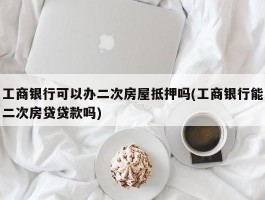 工商银行可以办二次房屋抵押吗(工商银行能二次房贷贷款吗)