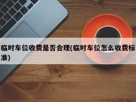 临时车位收费是否合理(临时车位怎么收费标准)