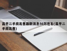 昌平二手房出售最新消息50万左右(昌平二手房出售)