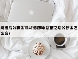 跳槽后公积金可以提取吗(跳槽之后公积金怎么交)