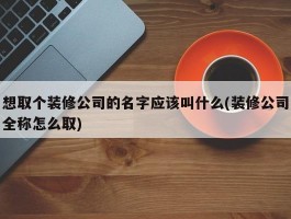 想取个装修公司的名字应该叫什么(装修公司全称怎么取)