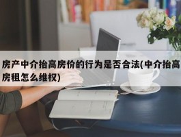 房产中介抬高房价的行为是否合法(中介抬高房租怎么维权)