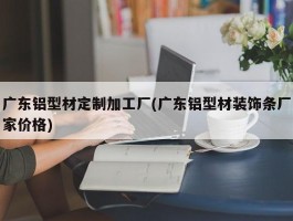 广东铝型材定制加工厂(广东铝型材装饰条厂家价格)