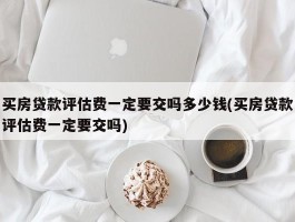 买房贷款评估费一定要交吗多少钱(买房贷款评估费一定要交吗)