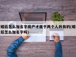 婚后怎么加名字房产才属于两个人共有的(婚后怎么加名字吗)