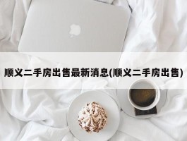 顺义二手房出售最新消息(顺义二手房出售)