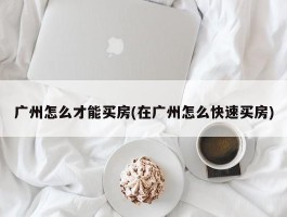 广州怎么才能买房(在广州怎么快速买房)