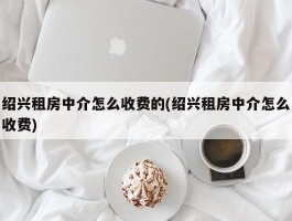 绍兴租房中介怎么收费的(绍兴租房中介怎么收费)