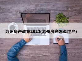 苏州房产政策2023(苏州房产怎么过户)