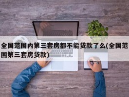 全国范围内第三套房都不能贷款了么(全国范围第三套房贷款)