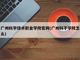 广州科学技术职业学院官网(广州科干学院怎么)