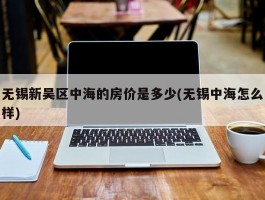 无锡新吴区中海的房价是多少(无锡中海怎么样)