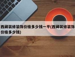 西藏装修装饰价格多少钱一平(西藏装修装饰价格多少钱)