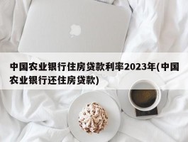 中国农业银行住房贷款利率2023年(中国农业银行还住房贷款)