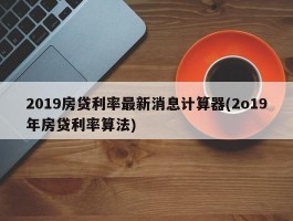 2019房贷利率最新消息计算器(2o19年房贷利率算法)