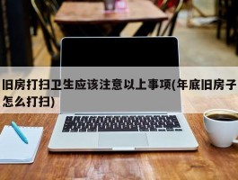 旧房打扫卫生应该注意以上事项(年底旧房子怎么打扫)