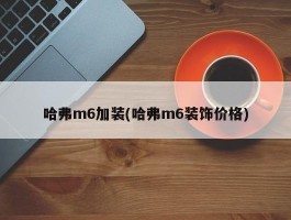 哈弗m6加装(哈弗m6装饰价格)