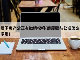 赠予房产公正有撤销权吗(房屋赠与公证怎么撤销)