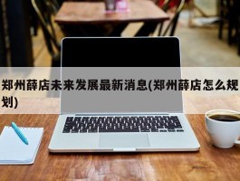 郑州薛店未来发展最新消息(郑州薛店怎么规划)