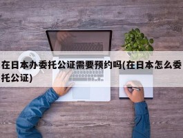 在日本办委托公证需要预约吗(在日本怎么委托公证)