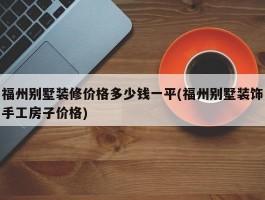 福州别墅装修价格多少钱一平(福州别墅装饰手工房子价格)