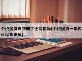 个税房贷要到期了还能扣吗(个税房贷一年内可以变更嘛)