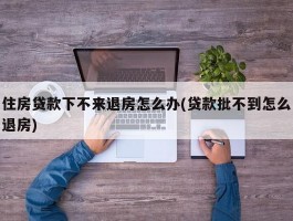 住房贷款下不来退房怎么办(贷款批不到怎么退房)