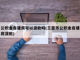 公积金自建房可以贷款吗(三亚市公积金自建房贷款)