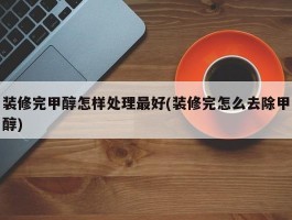 装修完甲醇怎样处理最好(装修完怎么去除甲醇)