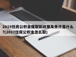 2019住房公积金提取新政策及条件是什么?(2017住房公积金怎么取)