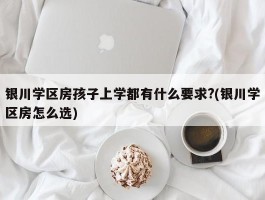 银川学区房孩子上学都有什么要求?(银川学区房怎么选)