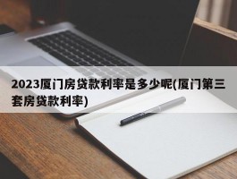 2023厦门房贷款利率是多少呢(厦门第三套房贷款利率)