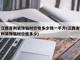 江西吉利装饰铝材价格多少钱一平方(江西吉利装饰铝材价格多少)