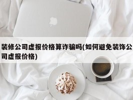 装修公司虚报价格算诈骗吗(如何避免装饰公司虚报价格)