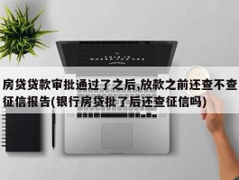 房贷贷款审批通过了之后,放款之前还查不查征信报告(银行房贷批了后还查征信吗)