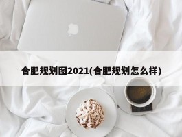 合肥规划图2021(合肥规划怎么样)