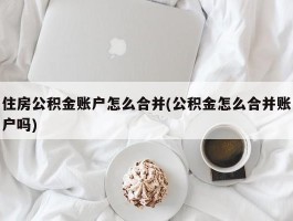 住房公积金账户怎么合并(公积金怎么合并账户吗)