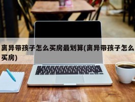 离异带孩子怎么买房最划算(离异带孩子怎么买房)