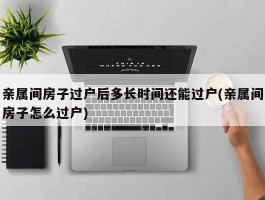 亲属间房子过户后多长时间还能过户(亲属间房子怎么过户)