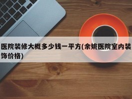 医院装修大概多少钱一平方(余姚医院室内装饰价格)