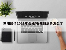 东阳房价2021年会涨吗(东阳房价怎么了)