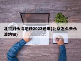 北京到永清地铁2023通车(北京怎么去永清地铁)