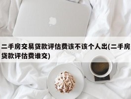 二手房交易贷款评估费该不该个人出(二手房贷款评估费谁交)