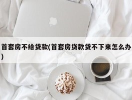 首套房不给贷款(首套房贷款贷不下来怎么办)