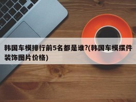 韩国车模排行前5名都是谁?(韩国车模摆件装饰图片价格)