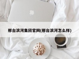 邢台滨河集团官网(邢台滨河怎么样)