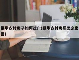 继承农村房子如何过户(继承农村房屋怎么出售)