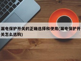 漏电保护开关的正确选择和使用(漏电保护开关怎么选购)